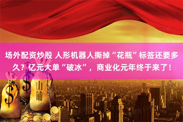 场外配资炒股 人形机器人撕掉“花瓶”标签还要多久？亿元大单“破冰”，商业化元年终于来了！