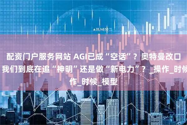 配资门户服务网站 AGI已成“空话”？奥特曼改口背后，我们到底在追“神明”还是做“新电力”？_操作_时候_模型