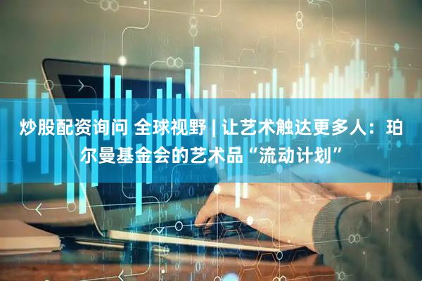 炒股配资询问 全球视野 | 让艺术触达更多人：珀尔曼基金会的艺术品“流动计划”