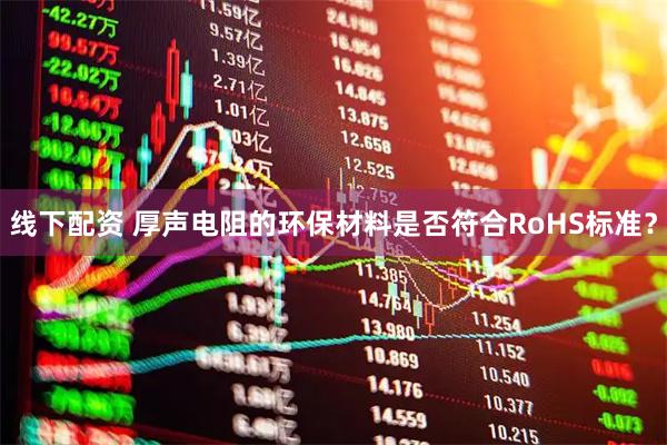 线下配资 厚声电阻的环保材料是否符合RoHS标准？