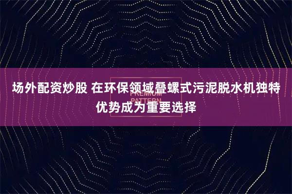 场外配资炒股 在环保领域叠螺式污泥脱水机独特优势成为重要选择