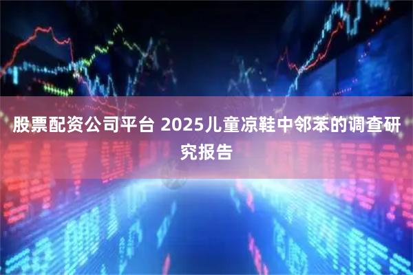 股票配资公司平台 2025儿童凉鞋中邻苯的调查研究报告